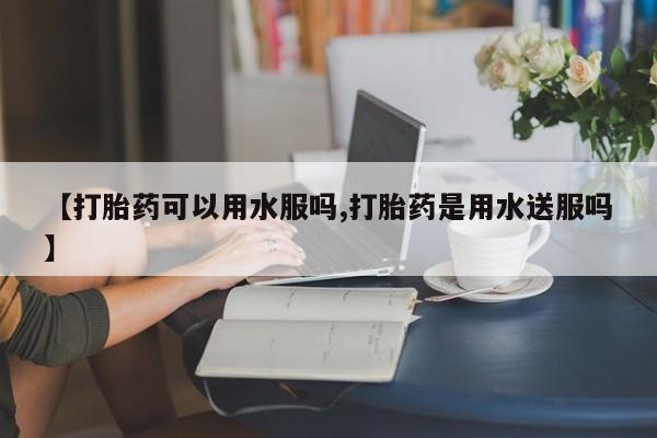 药流药购买方式【打胎药可以用水服吗,打胎药是用水送服吗】