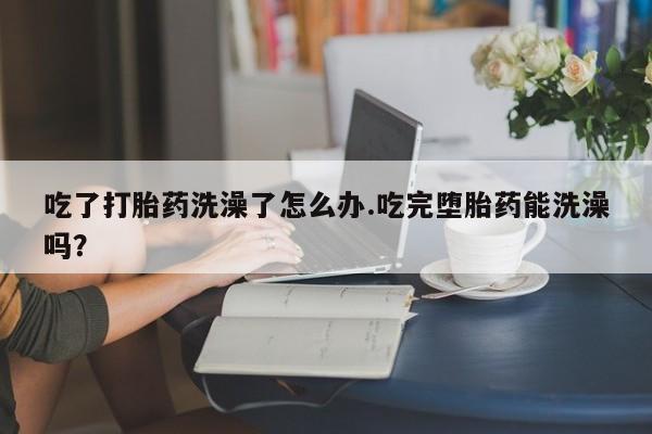 药流药购买方式吃了打胎药洗澡了怎么办.吃完堕胎药能洗澡吗？