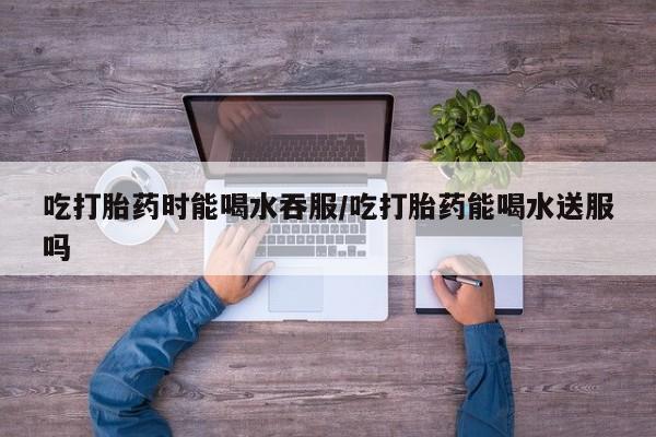 药流药购买方式吃打胎药时能喝水吞服/吃打胎药能喝水送服吗