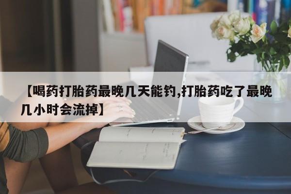 药流药购买方式【喝药打胎药最晚几天能钓,打胎药吃了最晚几小时会流掉】