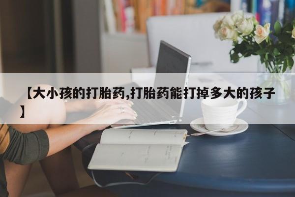 药流药购买方式【大小孩的打胎药,打胎药能打掉多大的孩子】