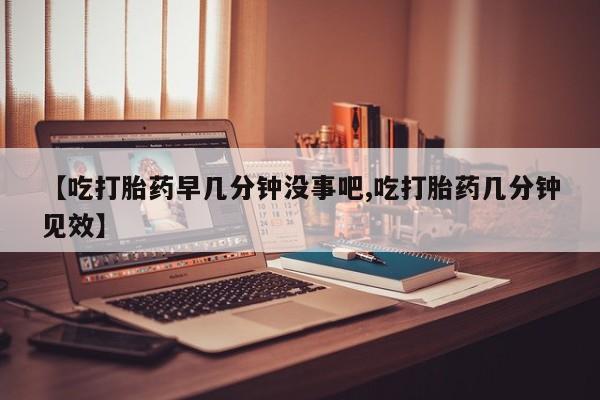药流药购买方式【吃打胎药早几分钟没事吧,吃打胎药几分钟见效】