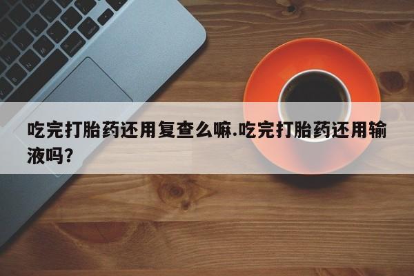 药流药购买方式吃完打胎药还用复查么嘛.吃完打胎药还用输液吗？