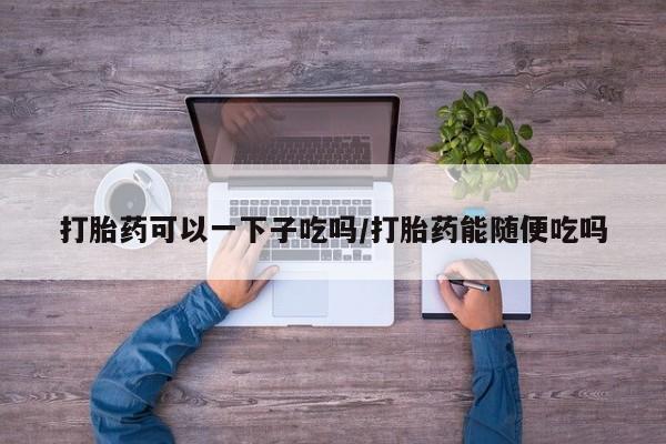 药流药购买方式打胎药可以一下子吃吗/打胎药能随便吃吗