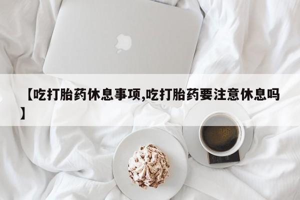 药流药购买方式【吃打胎药休息事项,吃打胎药要注意休息吗】