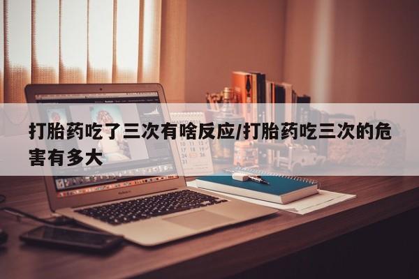 药流药购买方式打胎药吃了三次有啥反应/打胎药吃三次的危害有多大