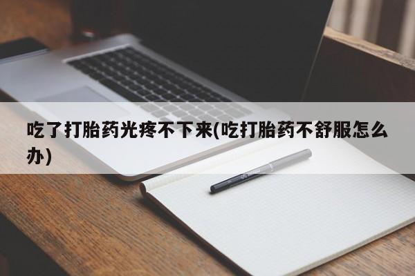 药流药购买方式吃了打胎药光疼不下来(吃打胎药不舒服怎么办)