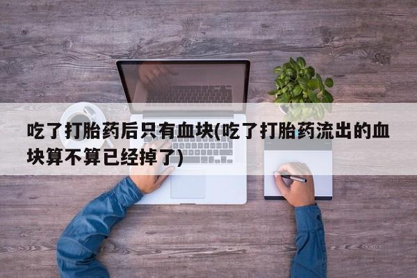 药流药购买方式吃了打胎药后只有血块(吃了打胎药流出的血块算不算已经掉了)