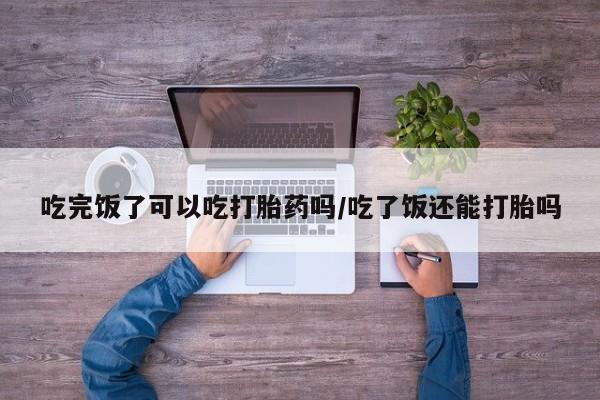 药流药购买方式吃完饭了可以吃打胎药吗/吃了饭还能打胎吗