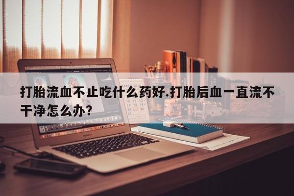 药流药购买方式打胎流血不止吃什么药好.打胎后血一直流不干净怎么办？