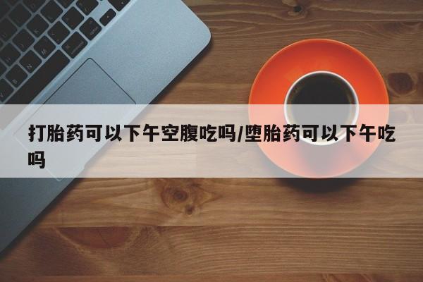 药流药购买方式打胎药可以下午空腹吃吗/堕胎药可以下午吃吗