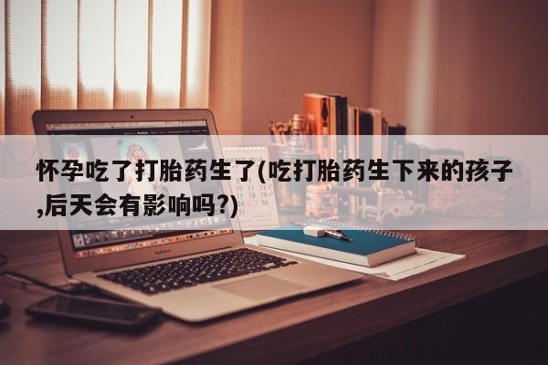 药流药购买方式怀孕吃了打胎药生了(吃打胎药生下来的孩子,后天会有影响吗?)