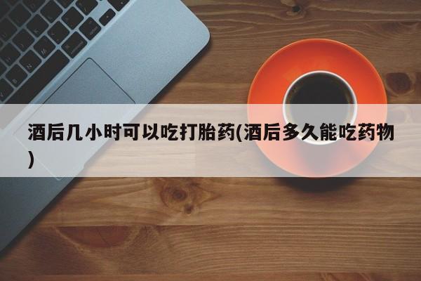 药流药购买方式酒后几小时可以吃打胎药(酒后多久能吃药物)