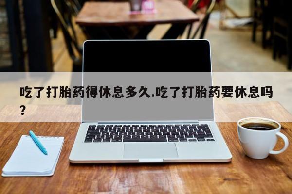 药流药购买方式吃了打胎药得休息多久.吃了打胎药要休息吗？