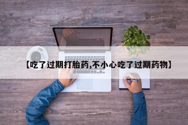 药流药购买方式【吃了过期打胎药,不小心吃了过期药物】