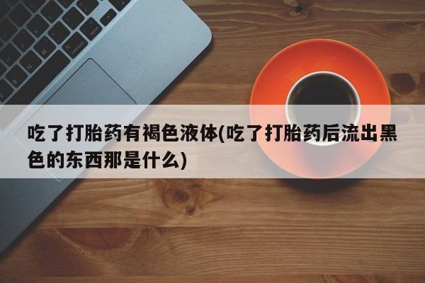 药流药购买方式吃了打胎药有褐色液体(吃了打胎药后流出黑色的东西那是什么)