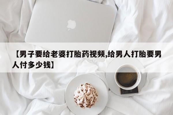 药流药购买方式【男子要给老婆打胎药视频,给男人打胎要男人付多少钱】