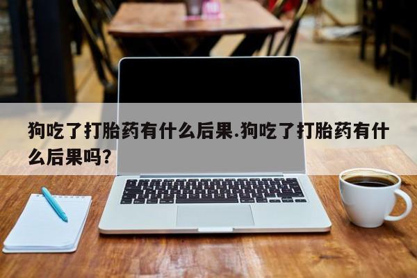 药流药购买方式狗吃了打胎药有什么后果.狗吃了打胎药有什么后果吗？