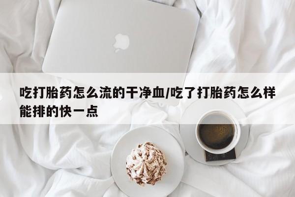 药流药购买方式吃打胎药怎么流的干净血/吃了打胎药怎么样能排的快一点
