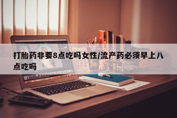 药流药购买方式打胎药非要8点吃吗女性/流产药必须早上八点吃吗