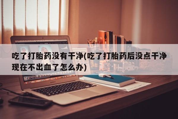 药流药购买方式吃了打胎药没有干净(吃了打胎药后没点干净现在不出血了怎么办)