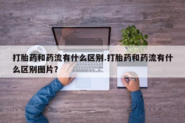 药流药购买方式打胎药和药流有什么区别.打胎药和药流有什么区别图片？