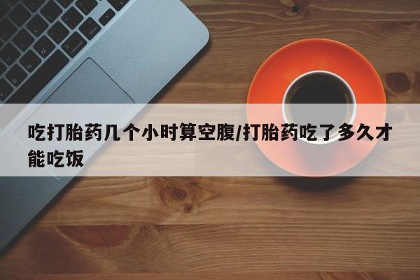 药流药购买方式吃打胎药几个小时算空腹/打胎药吃了多久才能吃饭
