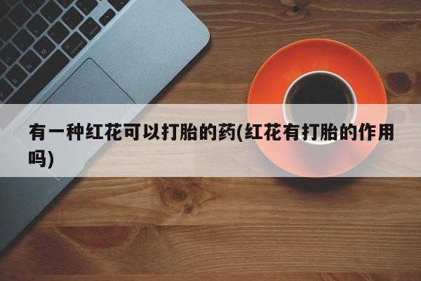 药流药购买方式有一种红花可以打胎的药(红花有打胎的作用吗)