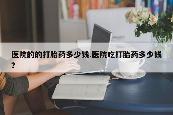 药流药购买方式医院的的打胎药多少钱.医院吃打胎药多少钱？