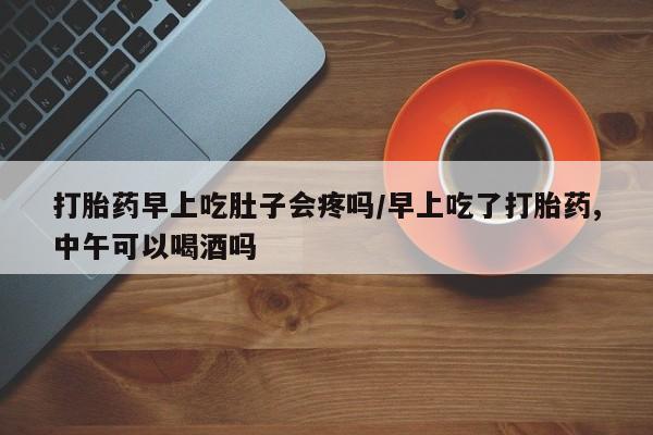 药流药购买方式打胎药早上吃肚子会疼吗/早上吃了打胎药,中午可以喝酒吗