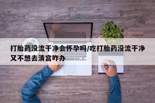 药流药购买方式打胎药没流干净会怀孕吗/吃打胎药没流干净又不想去清宫咋办