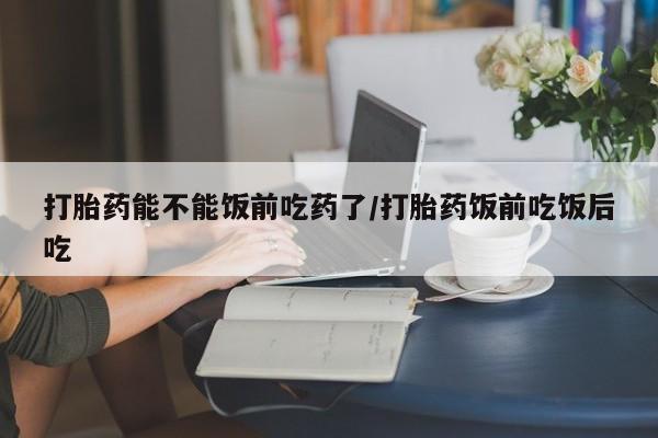 药流药购买方式打胎药能不能饭前吃药了/打胎药饭前吃饭后吃