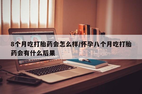 药流药购买方式8个月吃打胎药会怎么样/怀孕八个月吃打胎药会有什么后果