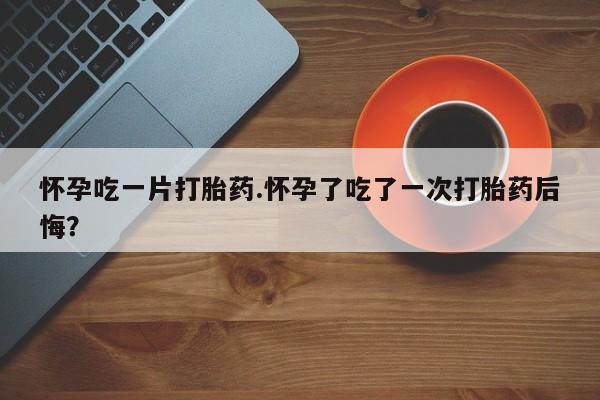 药流药购买方式怀孕吃一片打胎药.怀孕了吃了一次打胎药后悔？