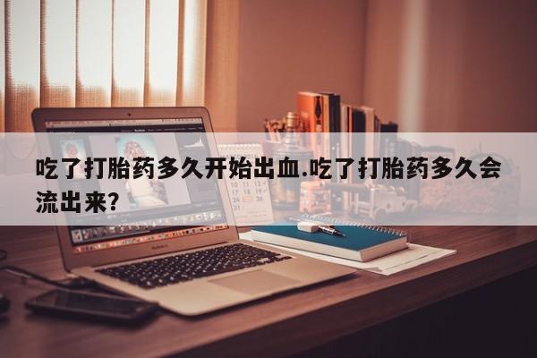 药流药购买方式吃了打胎药多久开始出血.吃了打胎药多久会流出来？