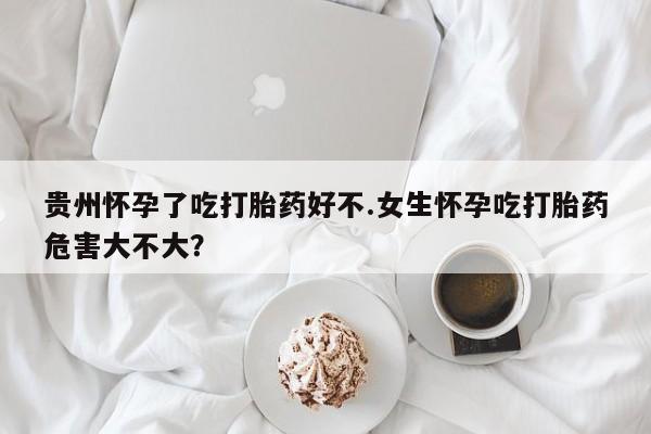 药流药购买方式贵州怀孕了吃打胎药好不.女生怀孕吃打胎药危害大不大？
