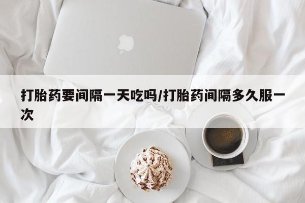 药流药购买方式打胎药要间隔一天吃吗/打胎药间隔多久服一次
