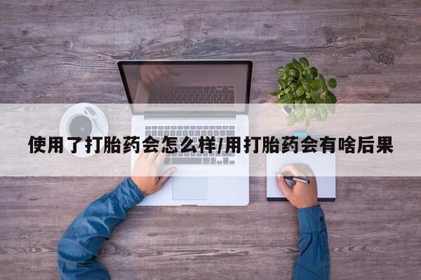 药流药购买方式使用了打胎药会怎么样/用打胎药会有啥后果