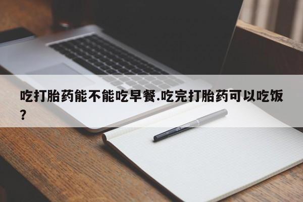 药流药购买方式吃打胎药能不能吃早餐.吃完打胎药可以吃饭？