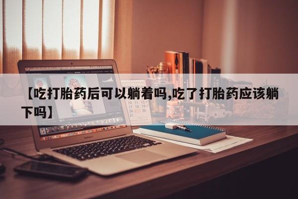 药流药购买方式【吃打胎药后可以躺着吗,吃了打胎药应该躺下吗】