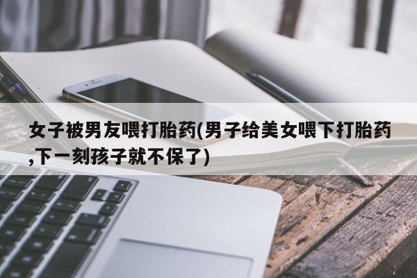 药流药购买方式女子被男友喂打胎药(男子给美女喂下打胎药,下一刻孩子就不保了)