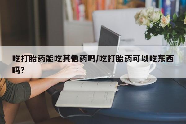 药流药购买方式吃打胎药能吃其他药吗/吃打胎药可以吃东西吗?