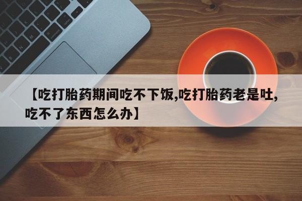 药流药购买方式【吃打胎药期间吃不下饭,吃打胎药老是吐,吃不了东西怎么办】
