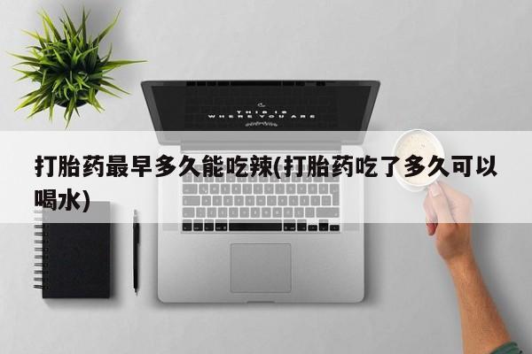 药流药购买方式打胎药最早多久能吃辣(打胎药吃了多久可以喝水)