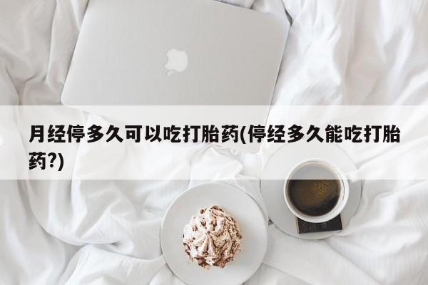 药流药购买方式月经停多久可以吃打胎药(停经多久能吃打胎药?)