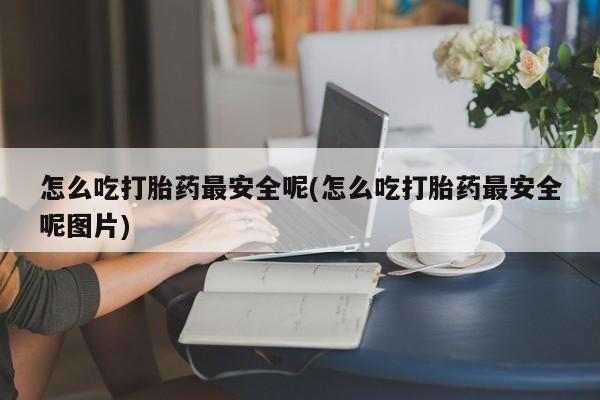 药流药购买方式怎么吃打胎药最安全呢(怎么吃打胎药最安全呢图片)