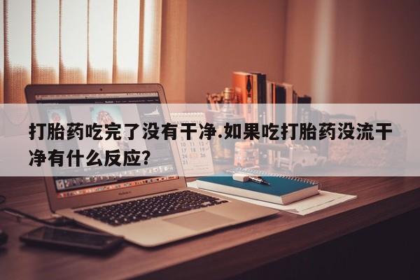 药流药购买方式打胎药吃完了没有干净.如果吃打胎药没流干净有什么反应？
