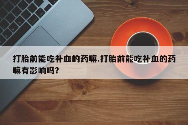 药流药购买方式打胎前能吃补血的药嘛.打胎前能吃补血的药嘛有影响吗？