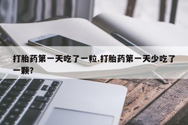 药流药购买方式打胎药第一天吃了一粒.打胎药第一天少吃了一颗？