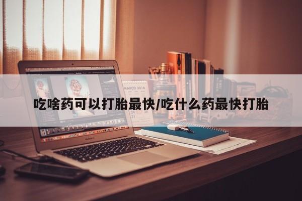 药流药购买方式吃啥药可以打胎最快/吃什么药最快打胎